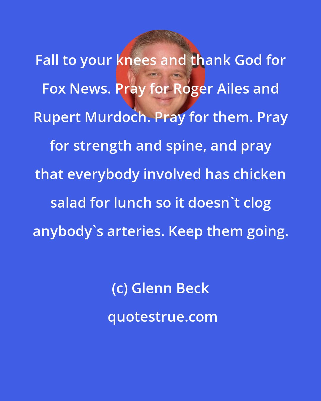 Glenn Beck: Fall to your knees and thank God for Fox News. Pray for Roger Ailes and Rupert Murdoch. Pray for them. Pray for strength and spine, and pray that everybody involved has chicken salad for lunch so it doesn't clog anybody's arteries. Keep them going.