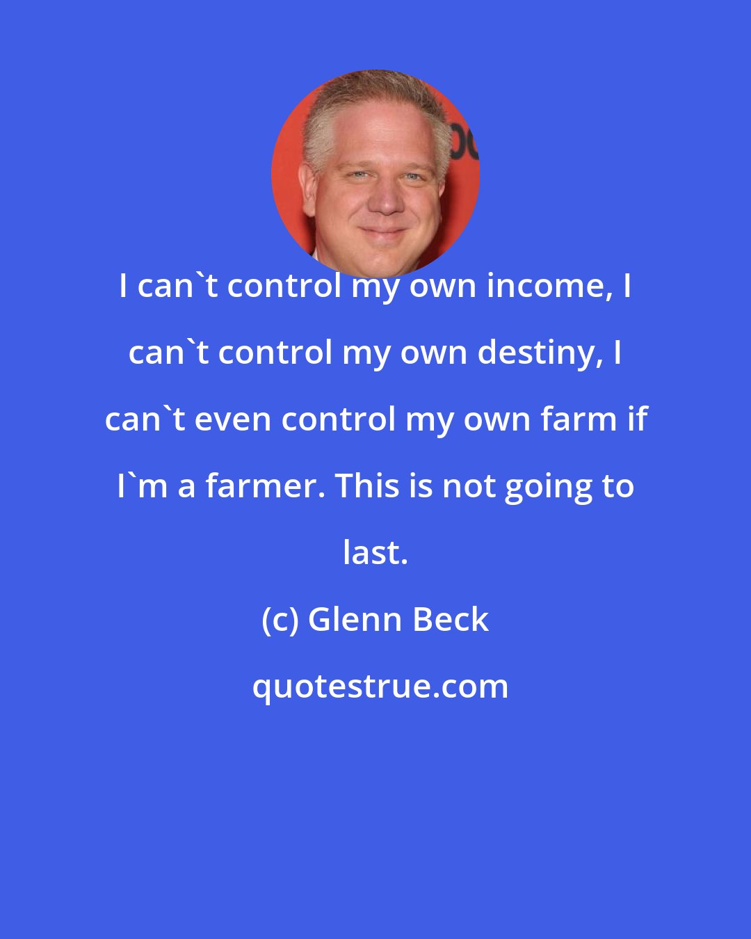 Glenn Beck: I can't control my own income, I can't control my own destiny, I can't even control my own farm if I'm a farmer. This is not going to last.