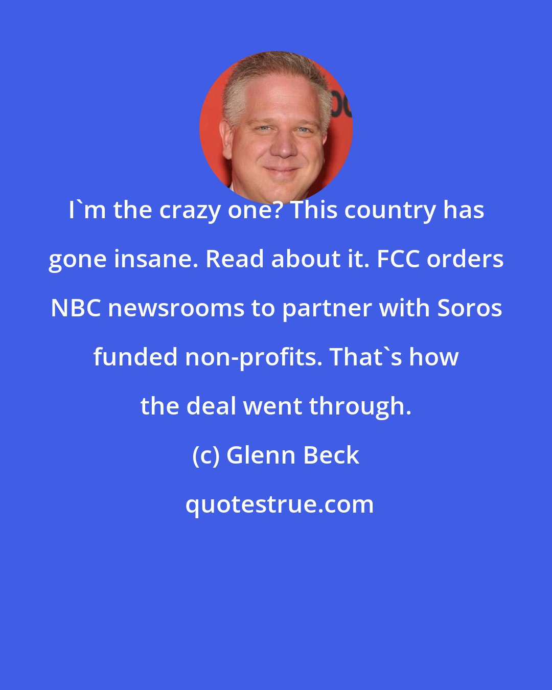 Glenn Beck: I'm the crazy one? This country has gone insane. Read about it. FCC orders NBC newsrooms to partner with Soros funded non-profits. That's how the deal went through.