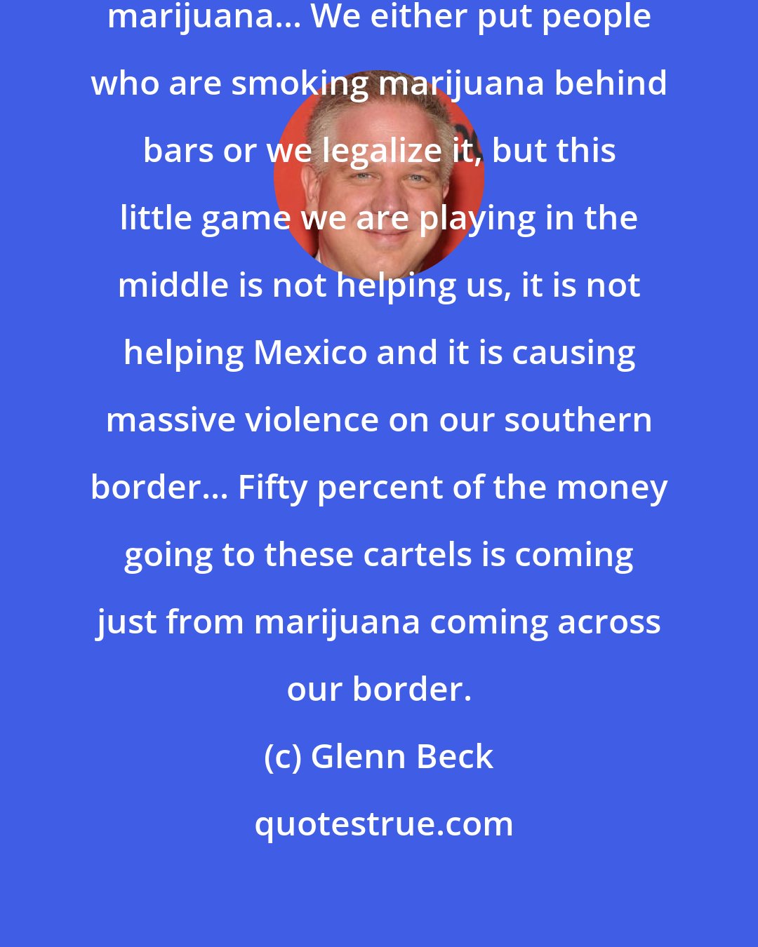 Glenn Beck: I think it's about time we legalize marijuana... We either put people who are smoking marijuana behind bars or we legalize it, but this little game we are playing in the middle is not helping us, it is not helping Mexico and it is causing massive violence on our southern border... Fifty percent of the money going to these cartels is coming just from marijuana coming across our border.