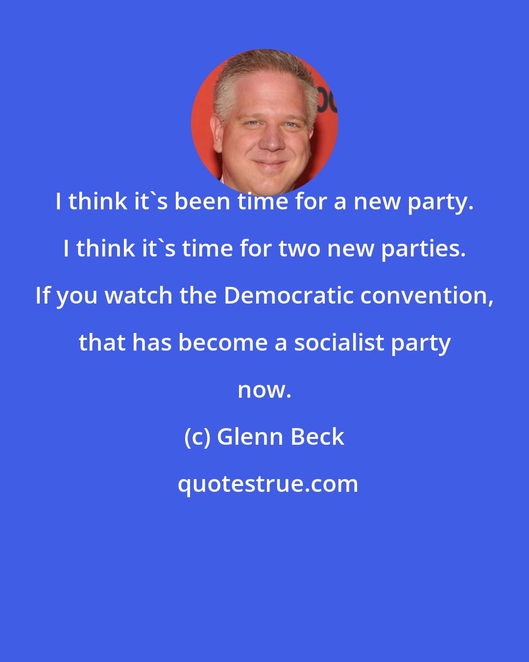 Glenn Beck: I think it's been time for a new party. I think it's time for two new parties. If you watch the Democratic convention, that has become a socialist party now.