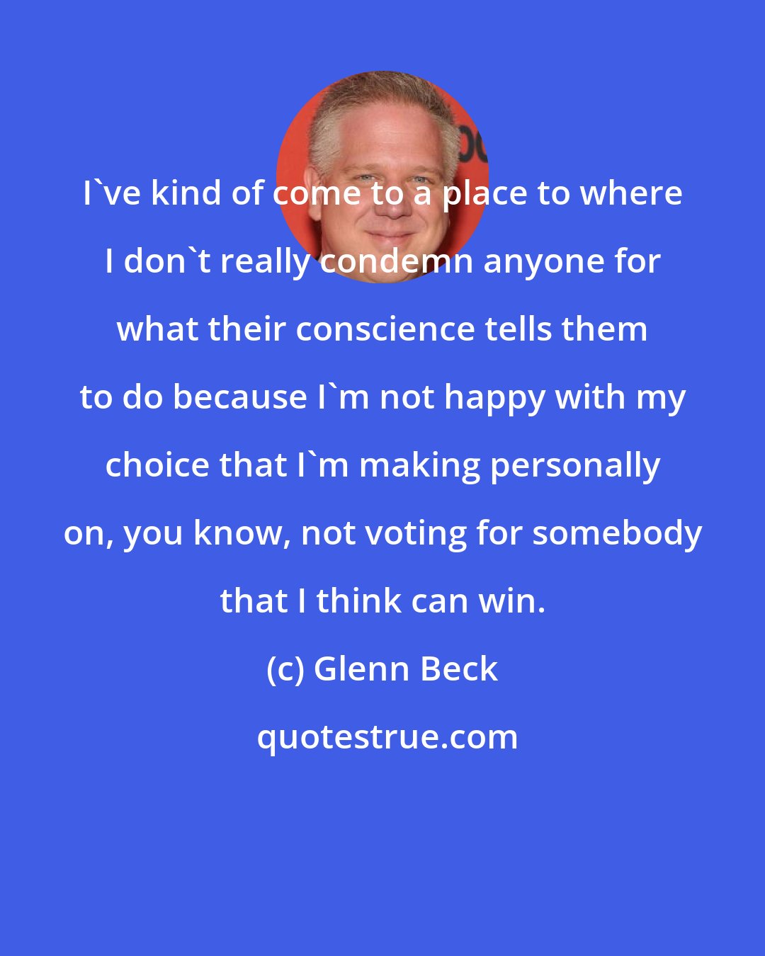 Glenn Beck: I've kind of come to a place to where I don't really condemn anyone for what their conscience tells them to do because I'm not happy with my choice that I'm making personally on, you know, not voting for somebody that I think can win.