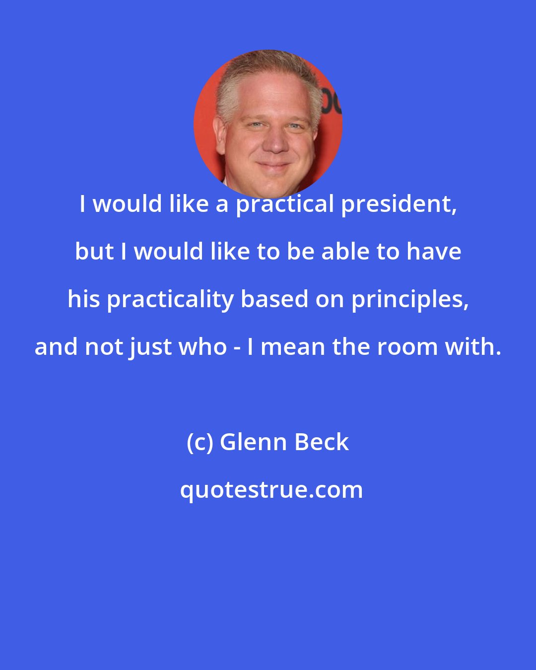 Glenn Beck: I would like a practical president, but I would like to be able to have his practicality based on principles, and not just who - I mean the room with.