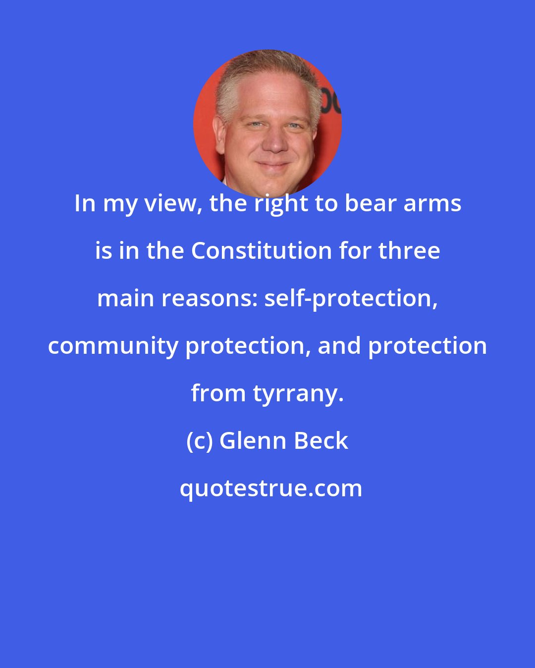 Glenn Beck: In my view, the right to bear arms is in the Constitution for three main reasons: self-protection, community protection, and protection from tyrrany.