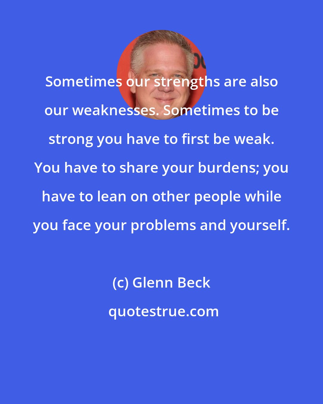 Glenn Beck: Sometimes our strengths are also our weaknesses. Sometimes to be strong you have to first be weak. You have to share your burdens; you have to lean on other people while you face your problems and yourself.