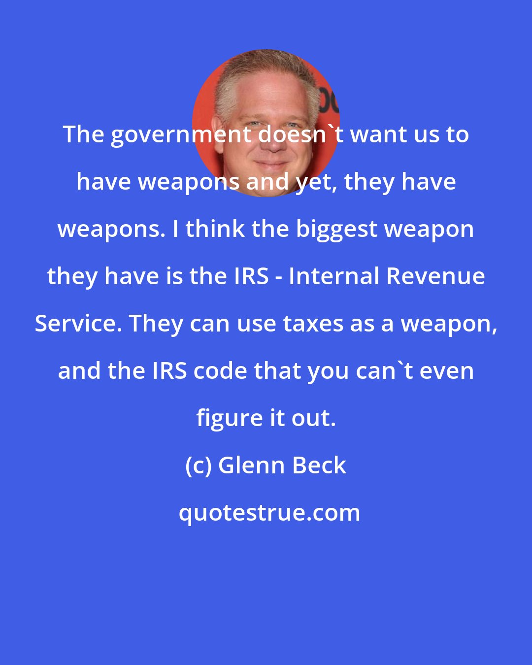 Glenn Beck: The government doesn't want us to have weapons and yet, they have weapons. I think the biggest weapon they have is the IRS - Internal Revenue Service. They can use taxes as a weapon, and the IRS code that you can't even figure it out.