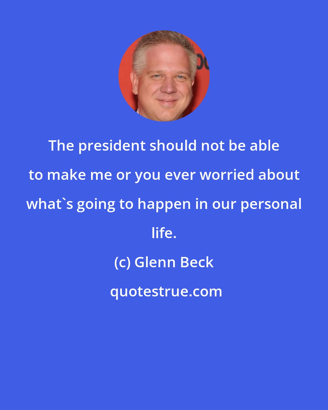 Glenn Beck: The president should not be able to make me or you ever worried about what's going to happen in our personal life.