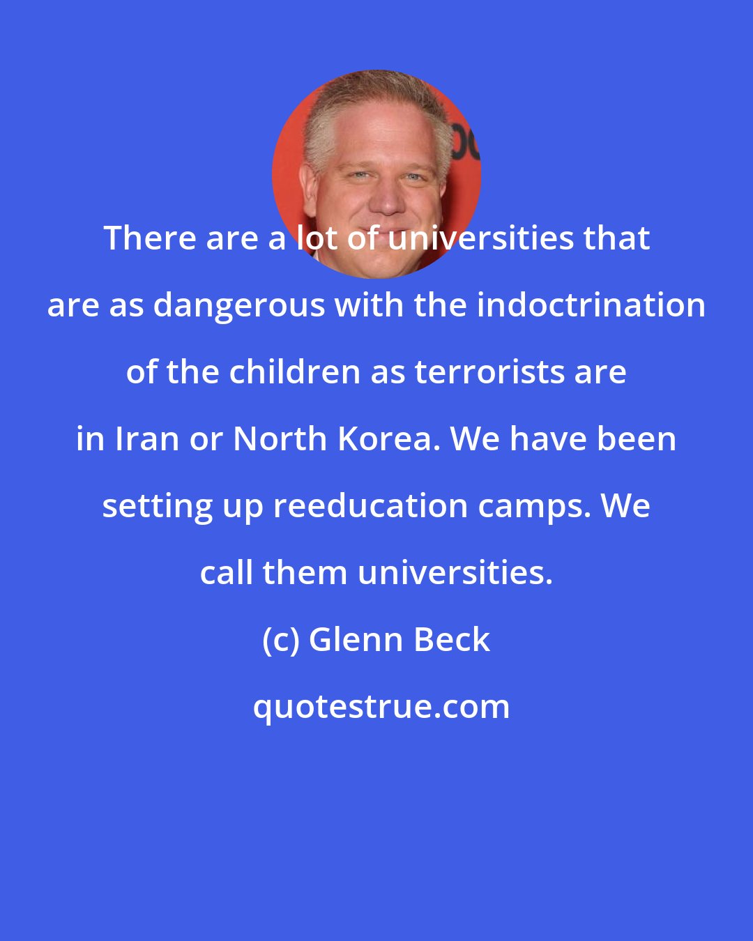 Glenn Beck: There are a lot of universities that are as dangerous with the indoctrination of the children as terrorists are in Iran or North Korea. We have been setting up reeducation camps. We call them universities.