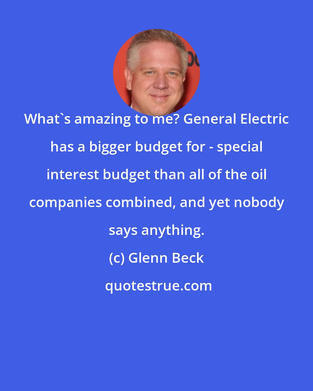 Glenn Beck: What's amazing to me? General Electric has a bigger budget for - special interest budget than all of the oil companies combined, and yet nobody says anything.