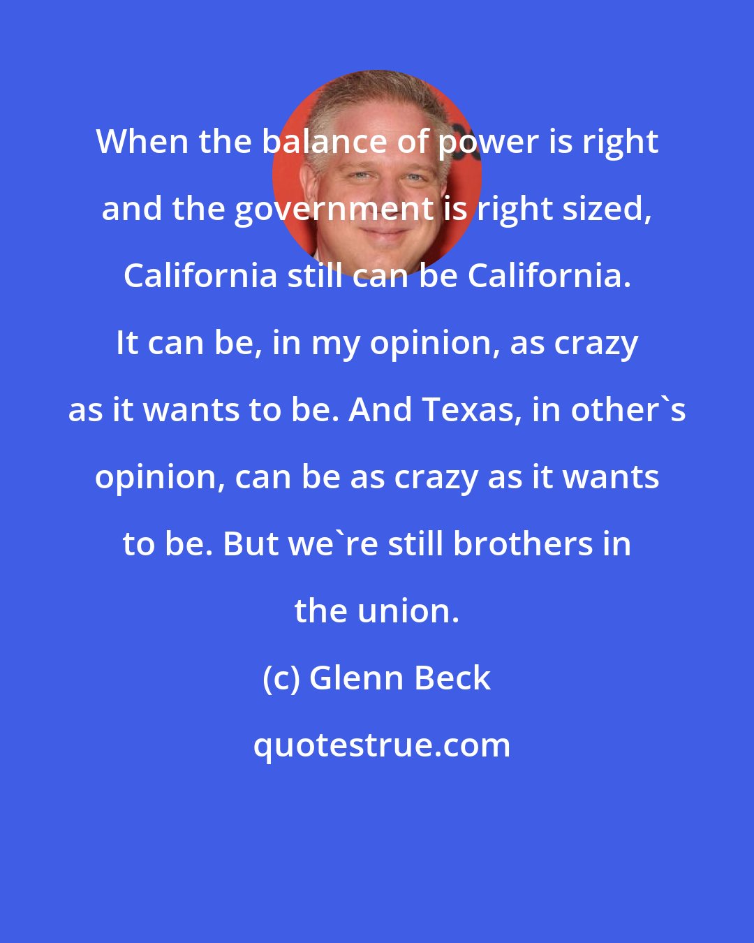 Glenn Beck: When the balance of power is right and the government is right sized, California still can be California. It can be, in my opinion, as crazy as it wants to be. And Texas, in other's opinion, can be as crazy as it wants to be. But we're still brothers in the union.