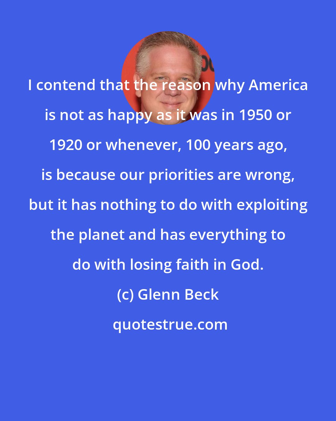 Glenn Beck: I contend that the reason why America is not as happy as it was in 1950 or 1920 or whenever, 100 years ago, is because our priorities are wrong, but it has nothing to do with exploiting the planet and has everything to do with losing faith in God.