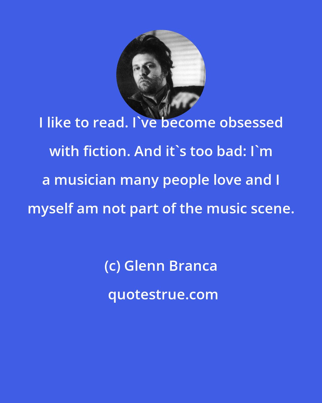 Glenn Branca: I like to read. I've become obsessed with fiction. And it's too bad: I'm a musician many people love and I myself am not part of the music scene.