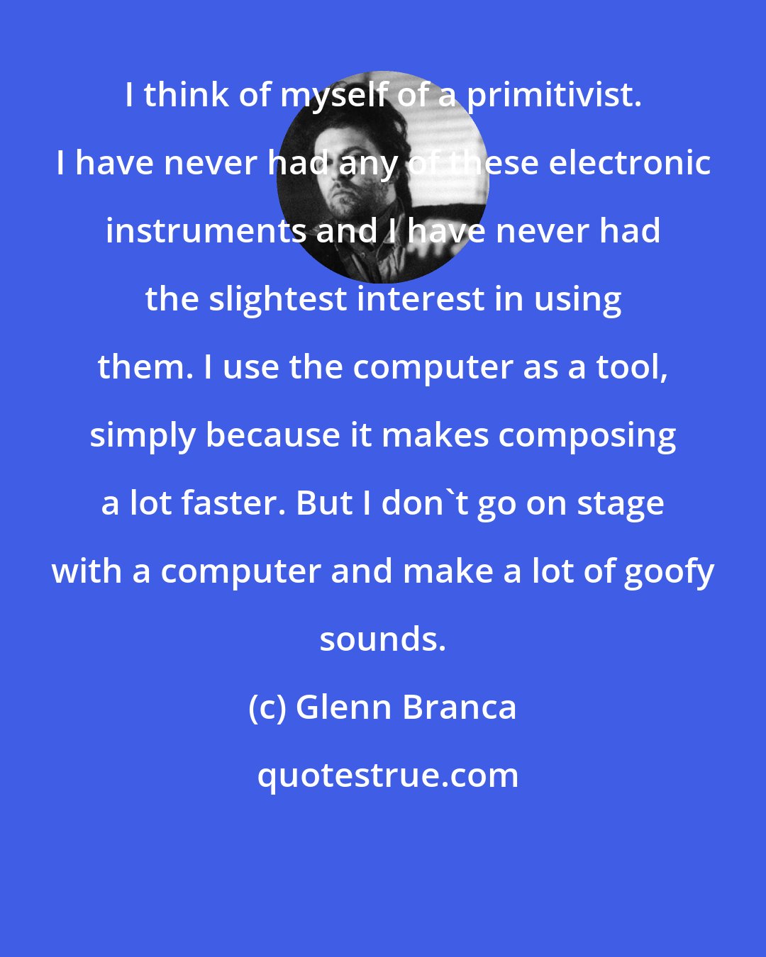 Glenn Branca: I think of myself of a primitivist. I have never had any of these electronic instruments and I have never had the slightest interest in using them. I use the computer as a tool, simply because it makes composing a lot faster. But I don't go on stage with a computer and make a lot of goofy sounds.