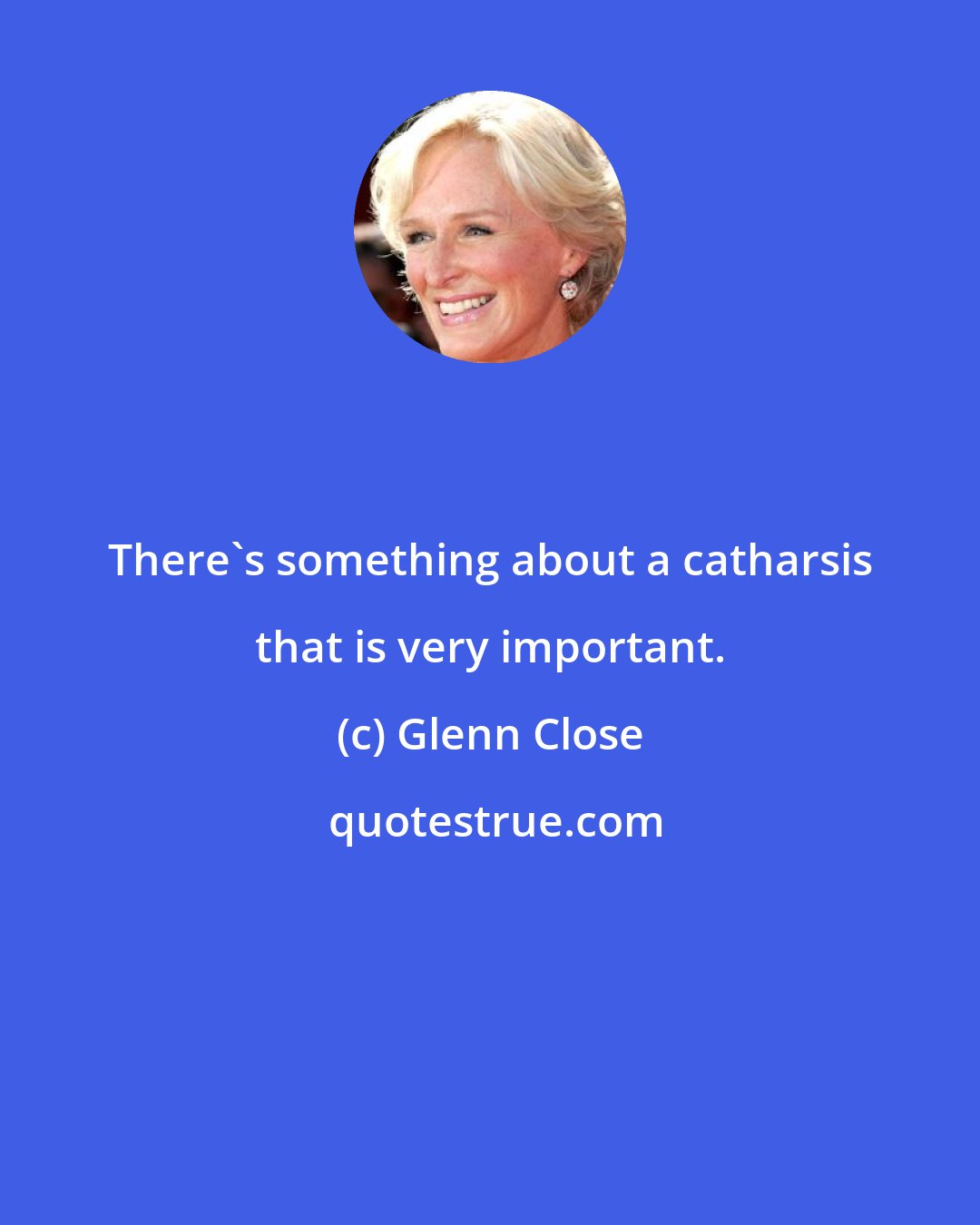 Glenn Close: There's something about a catharsis that is very important.