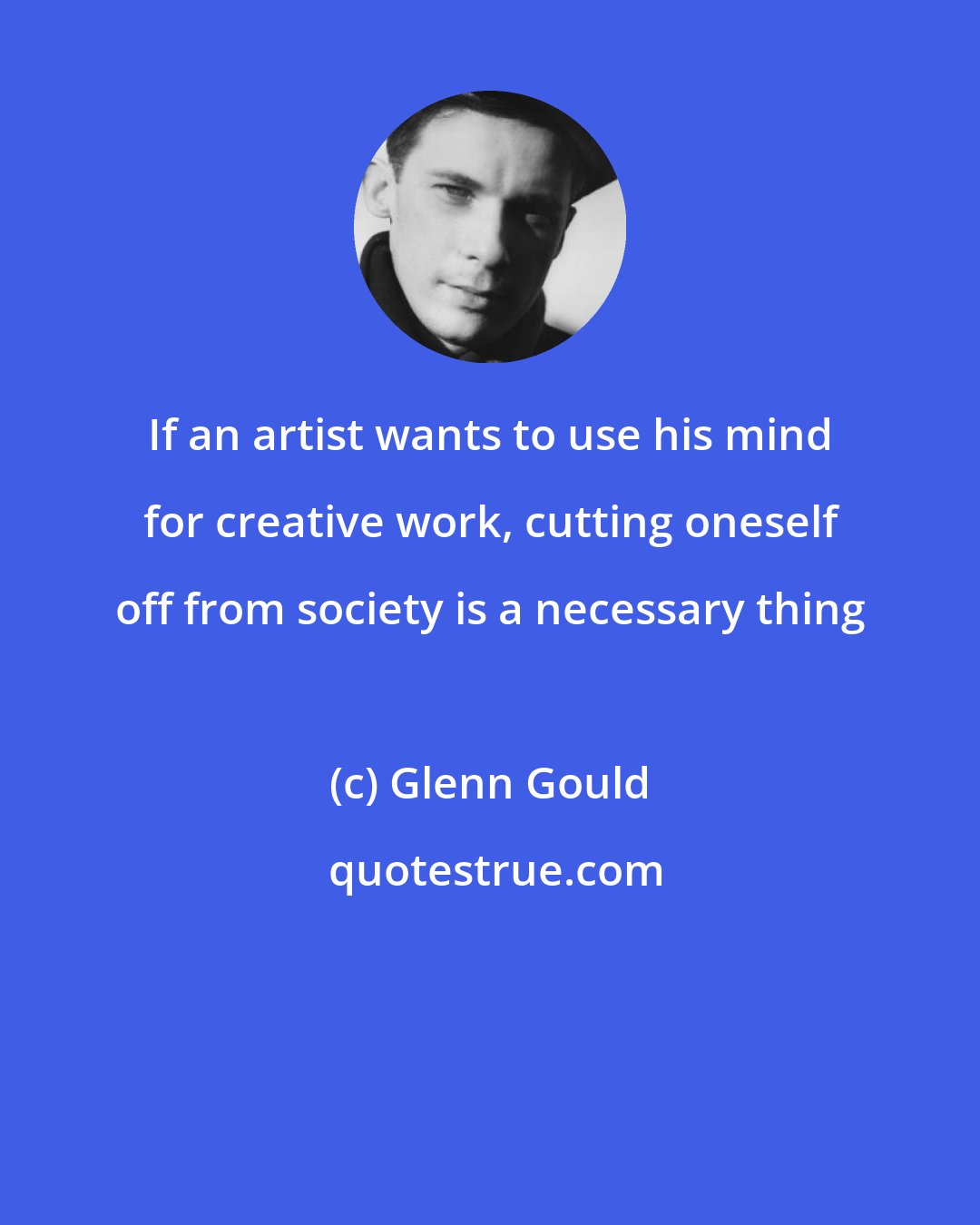 Glenn Gould: If an artist wants to use his mind for creative work, cutting oneself off from society is a necessary thing