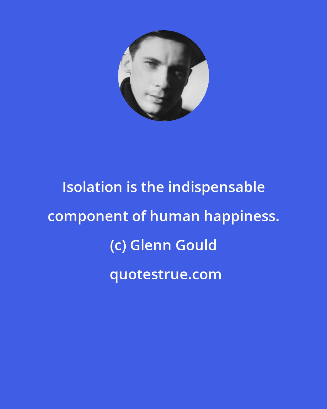 Glenn Gould: Isolation is the indispensable component of human happiness.