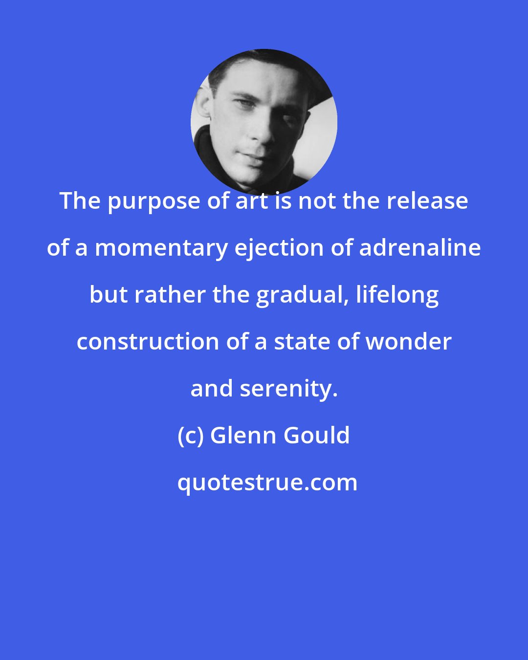 Glenn Gould: The purpose of art is not the release of a momentary ejection of adrenaline but rather the gradual, lifelong construction of a state of wonder and serenity.