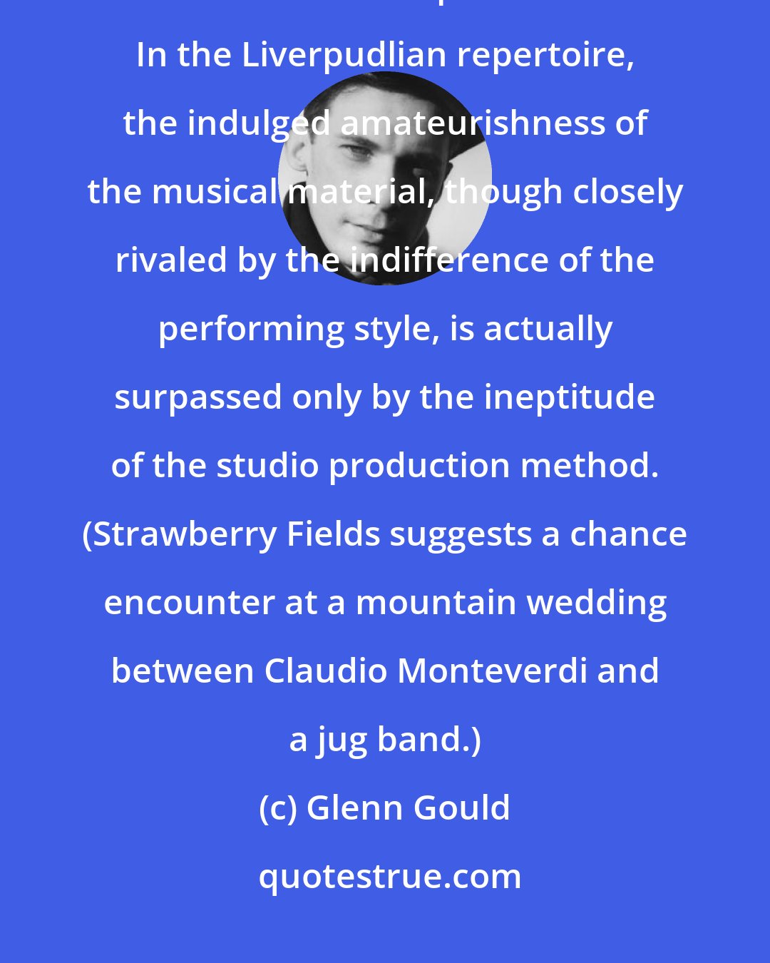 Glenn Gould: Theirs [the Beatles] is a happy, cocky, belligerently resourceless brand of harmonic primitivism... In the Liverpudlian repertoire, the indulged amateurishness of the musical material, though closely rivaled by the indifference of the performing style, is actually surpassed only by the ineptitude of the studio production method. (Strawberry Fields suggests a chance encounter at a mountain wedding between Claudio Monteverdi and a jug band.)