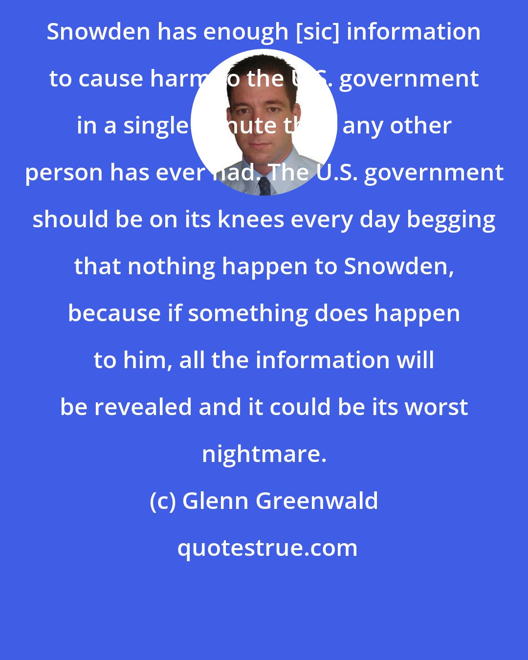 Glenn Greenwald: Snowden has enough [sic] information to cause harm to the U.S. government in a single minute than any other person has ever had. The U.S. government should be on its knees every day begging that nothing happen to Snowden, because if something does happen to him, all the information will be revealed and it could be its worst nightmare.
