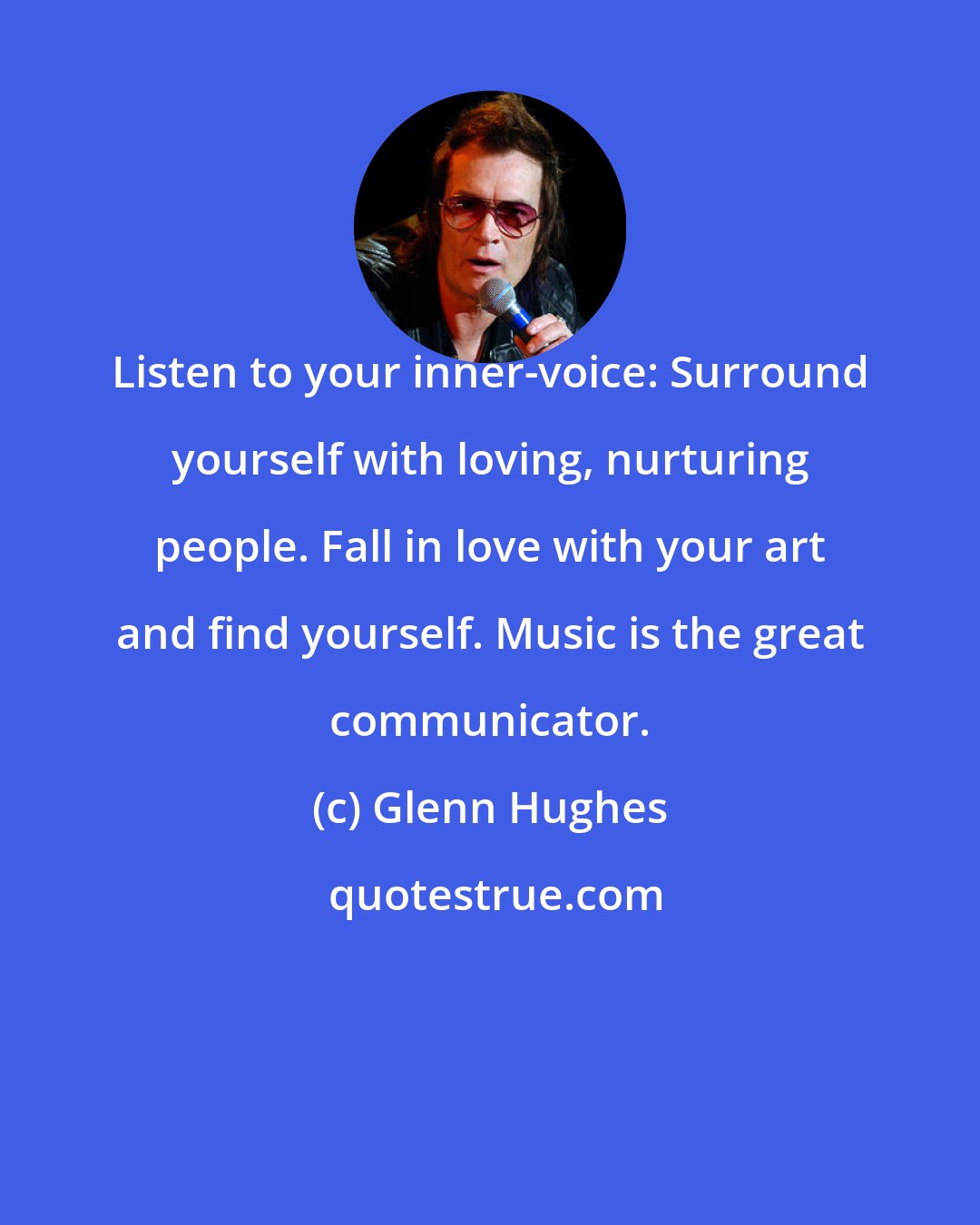 Glenn Hughes: Listen to your inner-voice: Surround yourself with loving, nurturing people. Fall in love with your art and find yourself. Music is the great communicator.