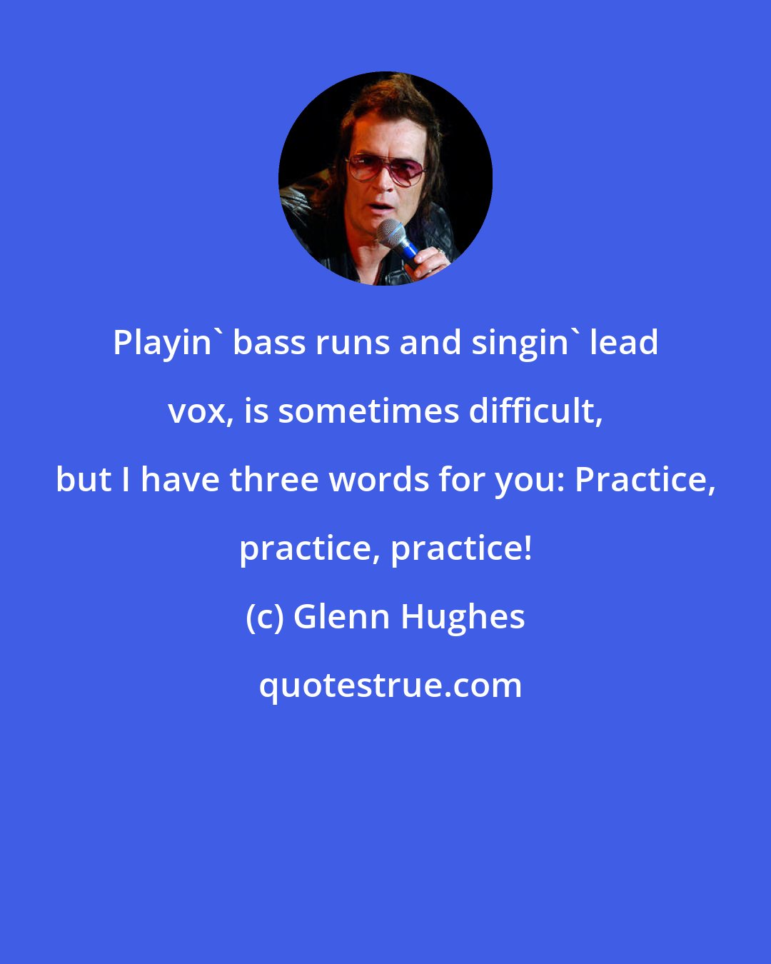Glenn Hughes: Playin' bass runs and singin' lead vox, is sometimes difficult, but I have three words for you: Practice, practice, practice!