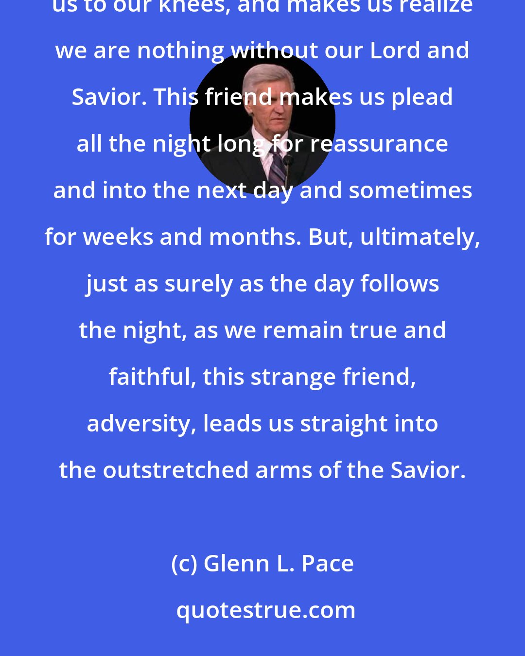 Glenn L. Pace: Into each of our lives come golden moments of adversity. This painful friend breaks our hearts, drops us to our knees, and makes us realize we are nothing without our Lord and Savior. This friend makes us plead all the night long for reassurance and into the next day and sometimes for weeks and months. But, ultimately, just as surely as the day follows the night, as we remain true and faithful, this strange friend, adversity, leads us straight into the outstretched arms of the Savior.