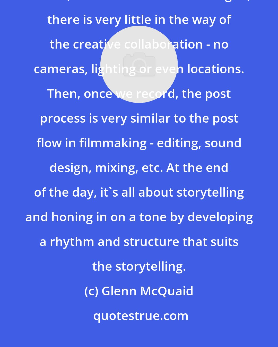 Glenn McQuaid: The relationship with actor and director is probably closer to theater, in that, when we record the dialogue, there is very little in the way of the creative collaboration - no cameras, lighting or even locations. Then, once we record, the post process is very similar to the post flow in filmmaking - editing, sound design, mixing, etc. At the end of the day, it's all about storytelling and honing in on a tone by developing a rhythm and structure that suits the storytelling.
