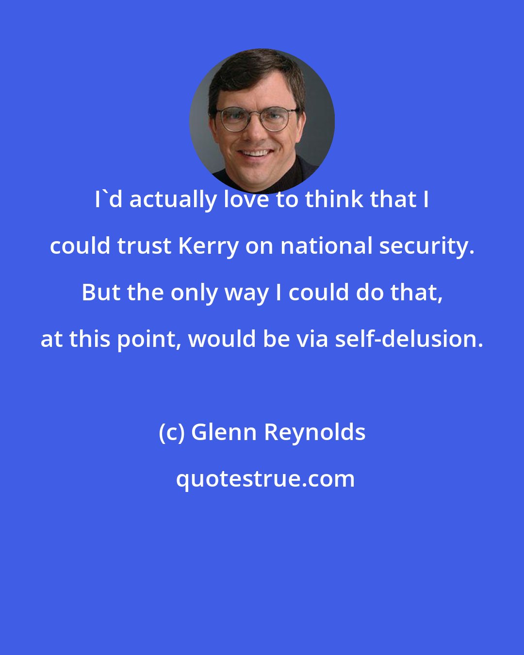 Glenn Reynolds: I'd actually love to think that I could trust Kerry on national security. But the only way I could do that, at this point, would be via self-delusion.