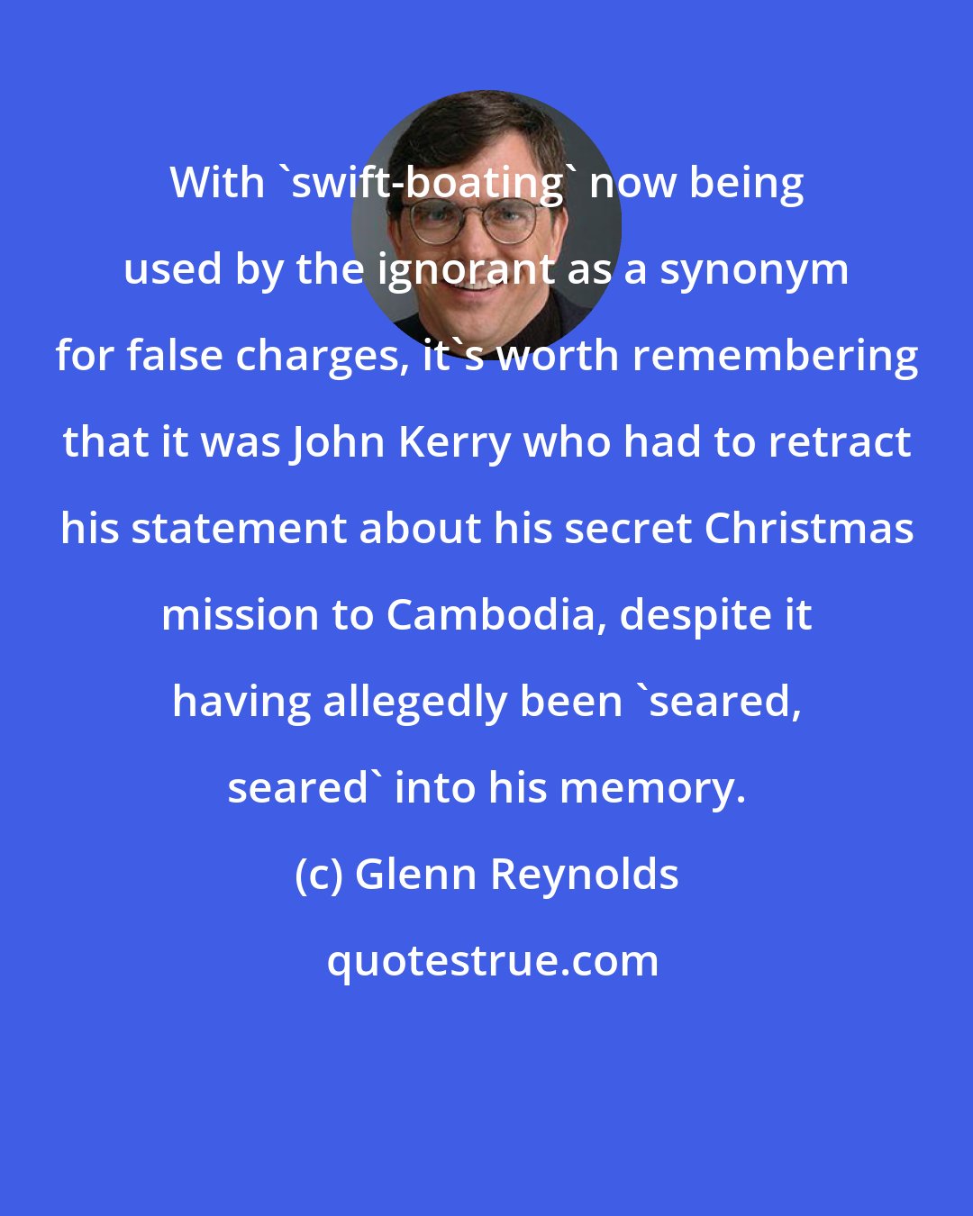 Glenn Reynolds: With 'swift-boating' now being used by the ignorant as a synonym for false charges, it's worth remembering that it was John Kerry who had to retract his statement about his secret Christmas mission to Cambodia, despite it having allegedly been 'seared, seared' into his memory.