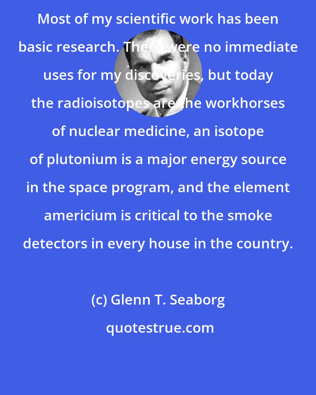 Glenn T. Seaborg: Most of my scientific work has been basic research. There were no immediate uses for my discoveries, but today the radioisotopes are the workhorses of nuclear medicine, an isotope of plutonium is a major energy source in the space program, and the element americium is critical to the smoke detectors in every house in the country.