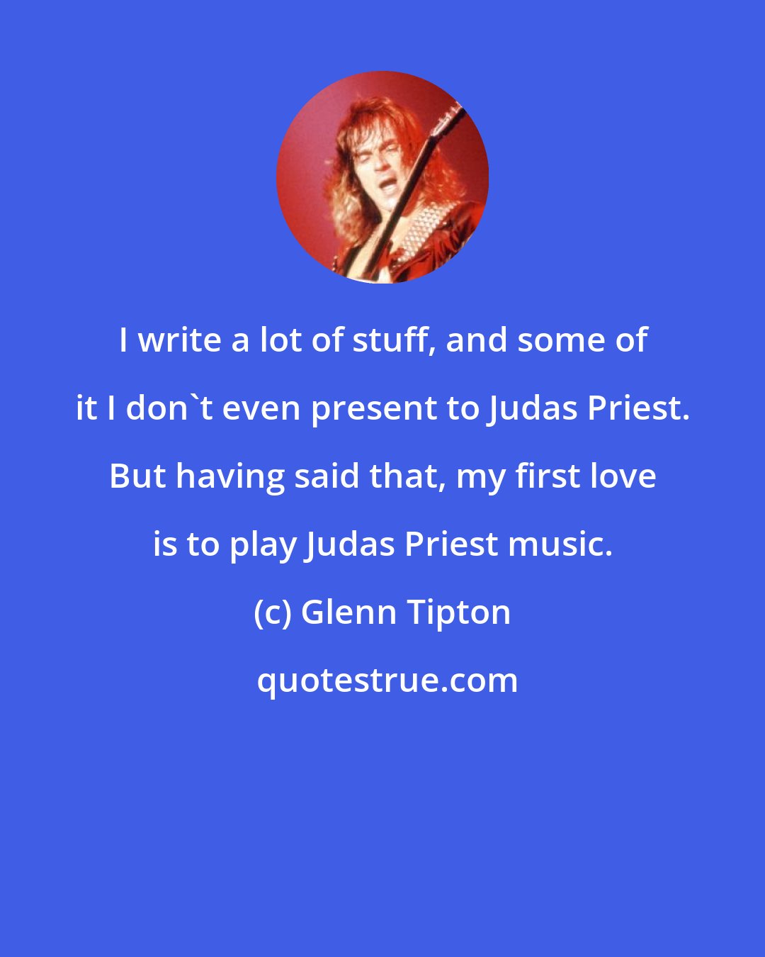 Glenn Tipton: I write a lot of stuff, and some of it I don't even present to Judas Priest. But having said that, my first love is to play Judas Priest music.