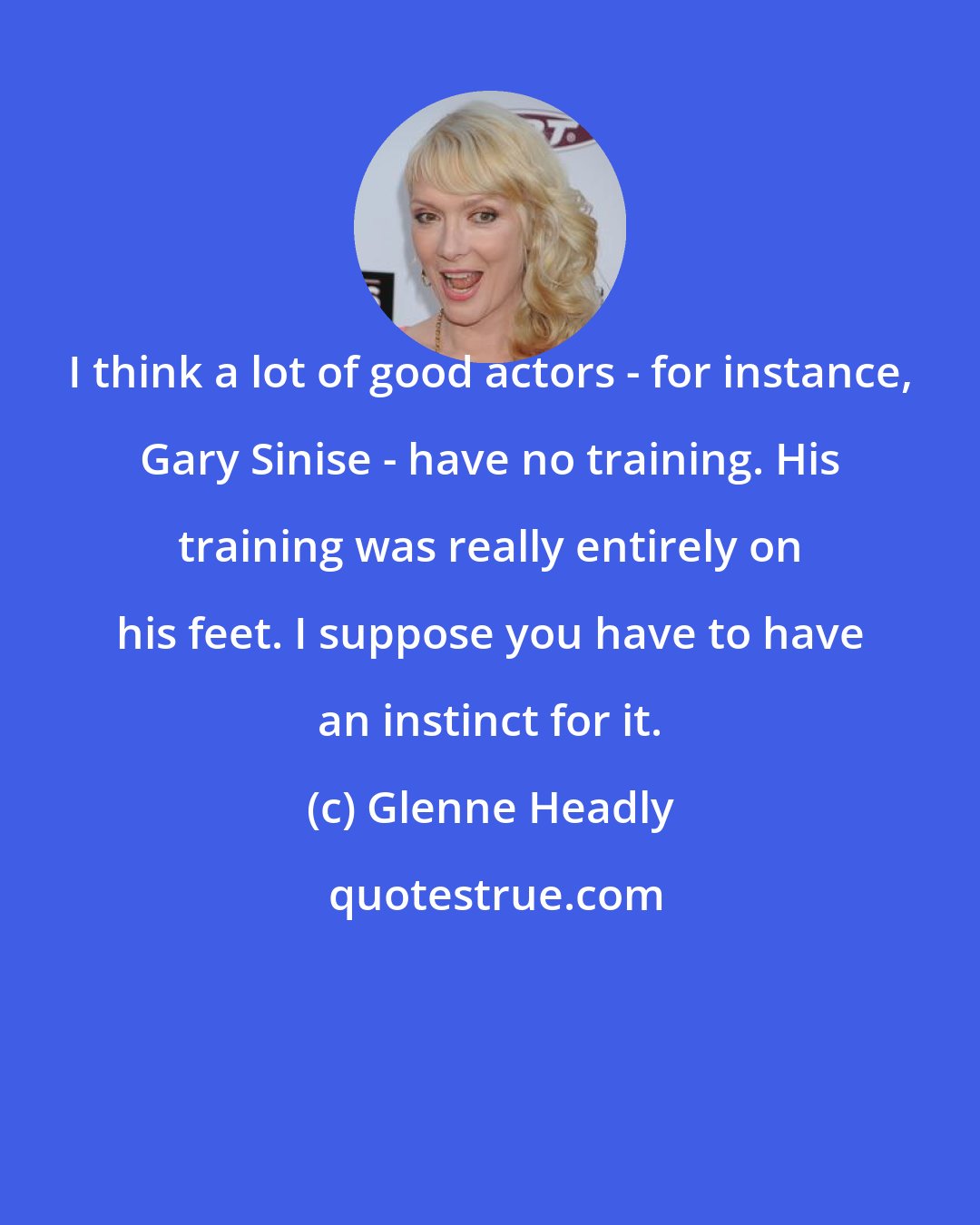 Glenne Headly: I think a lot of good actors - for instance, Gary Sinise - have no training. His training was really entirely on his feet. I suppose you have to have an instinct for it.