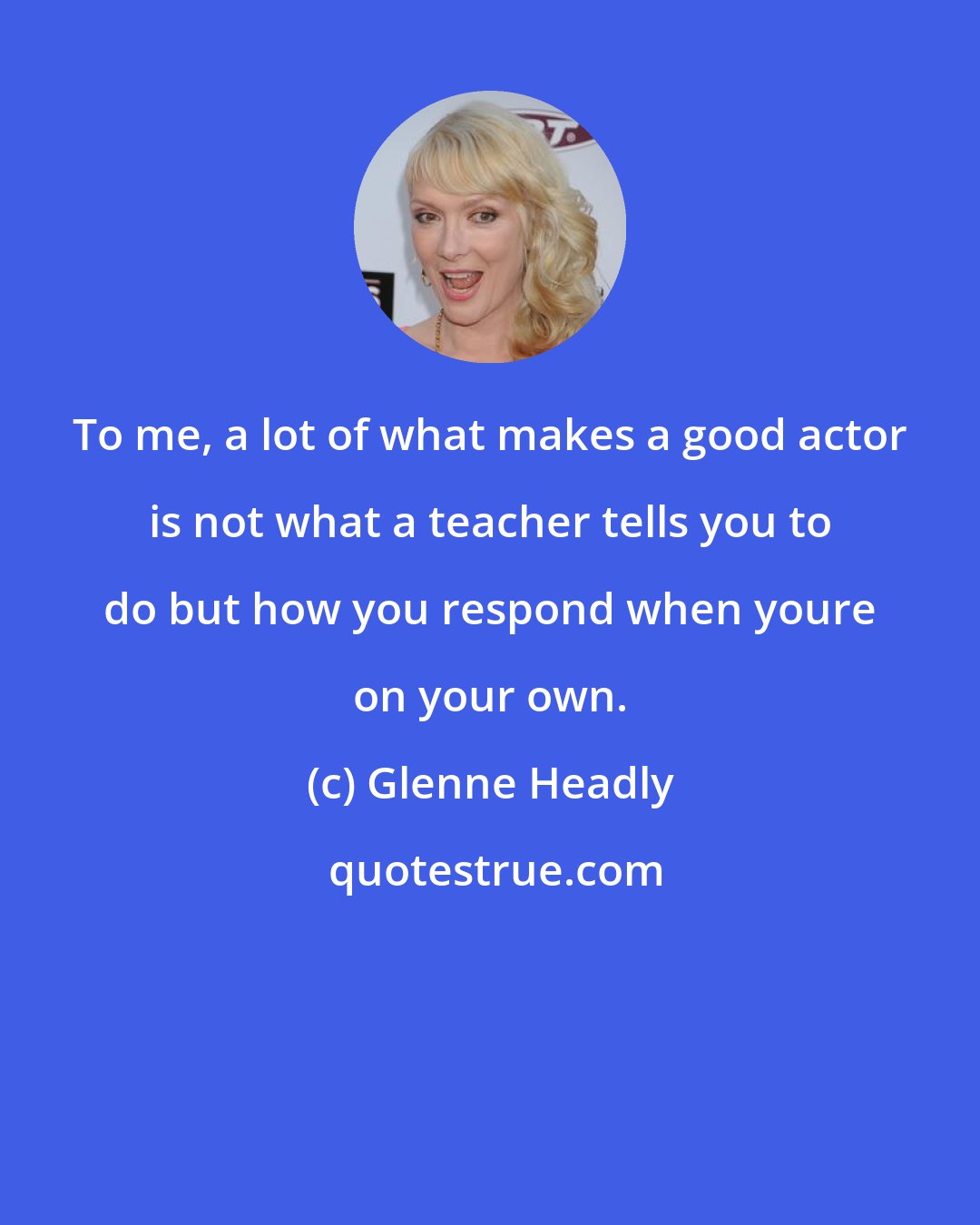 Glenne Headly: To me, a lot of what makes a good actor is not what a teacher tells you to do but how you respond when youre on your own.