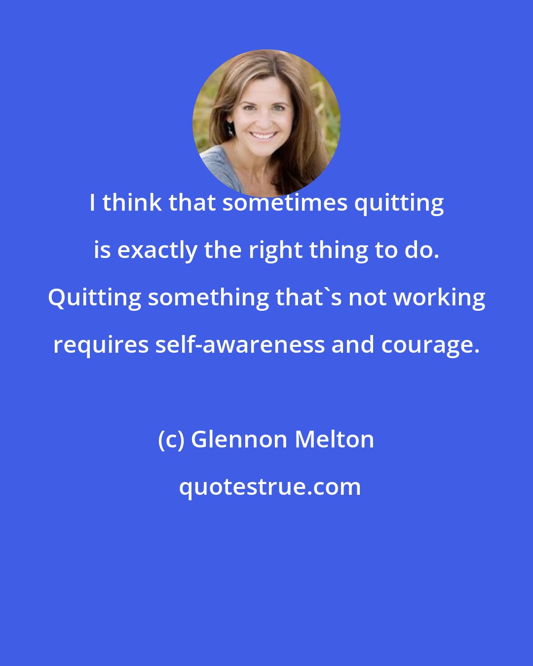 Glennon Melton: I think that sometimes quitting is exactly the right thing to do. Quitting something that's not working requires self-awareness and courage.