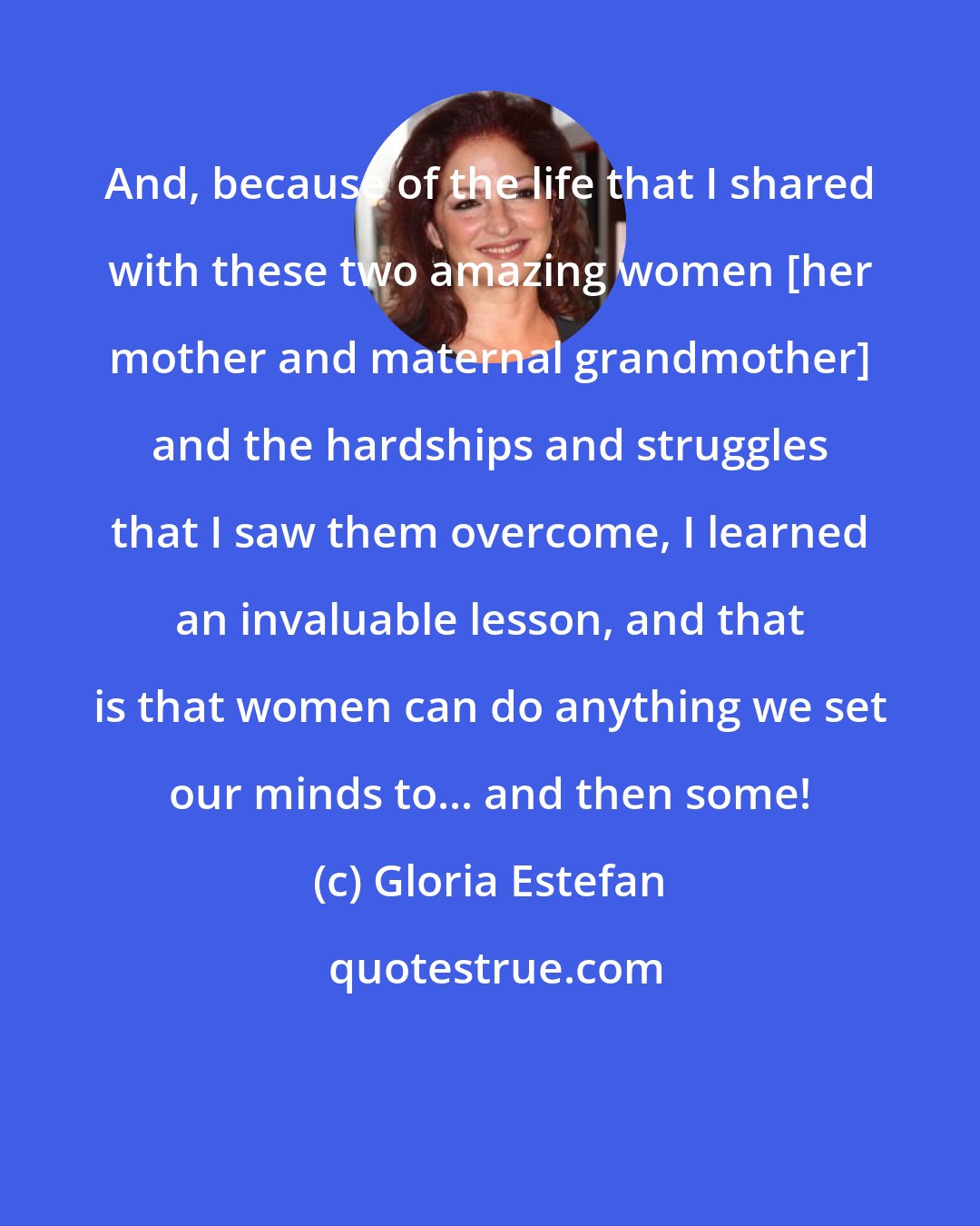 Gloria Estefan: And, because of the life that I shared with these two amazing women [her mother and maternal grandmother] and the hardships and struggles that I saw them overcome, I learned an invaluable lesson, and that is that women can do anything we set our minds to... and then some!
