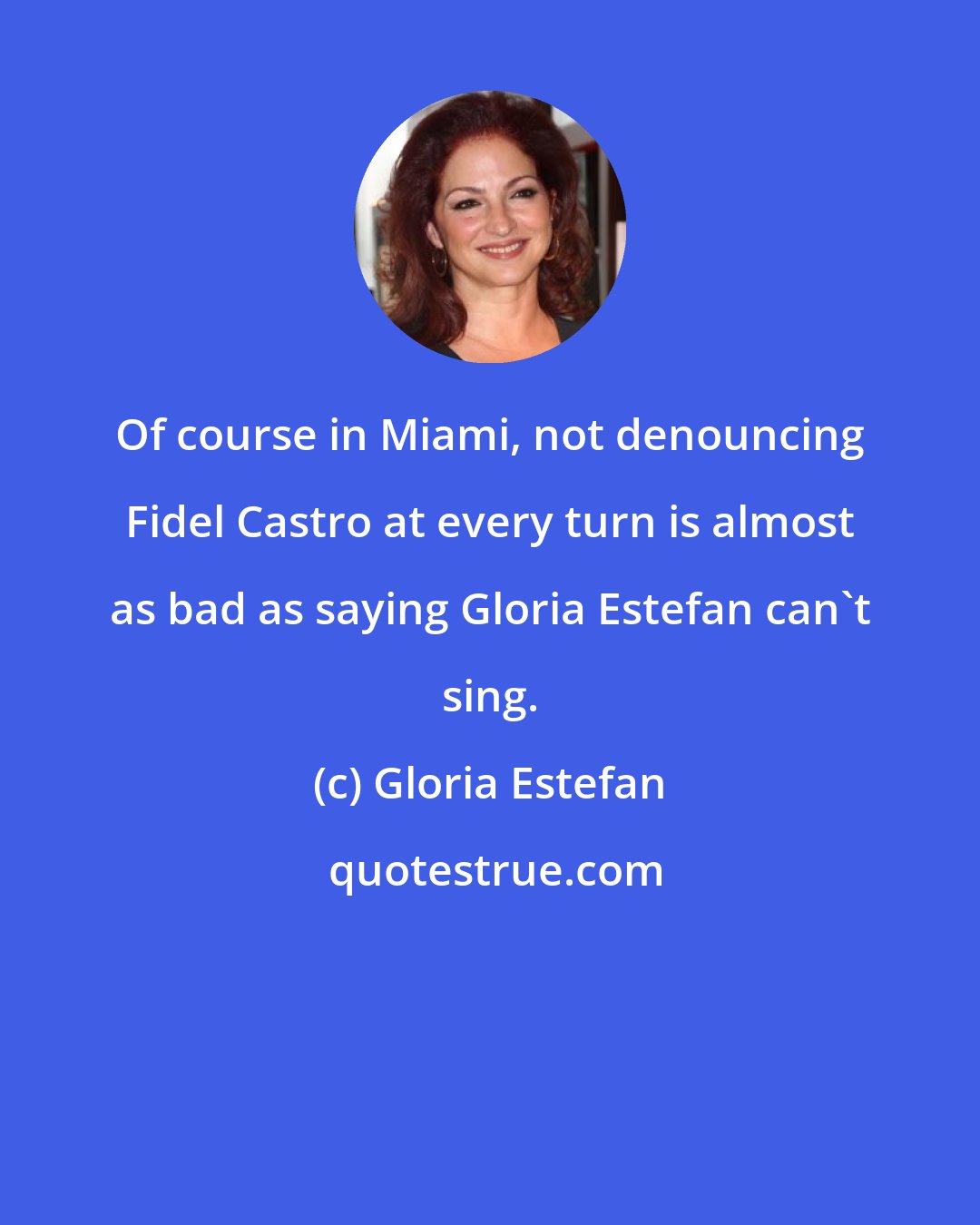 Gloria Estefan: Of course in Miami, not denouncing Fidel Castro at every turn is almost as bad as saying Gloria Estefan can't sing.