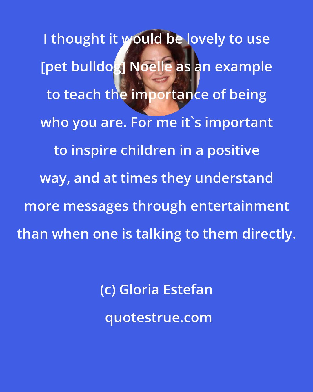 Gloria Estefan: I thought it would be lovely to use [pet bulldog] Noelle as an example to teach the importance of being who you are. For me it's important to inspire children in a positive way, and at times they understand more messages through entertainment than when one is talking to them directly.