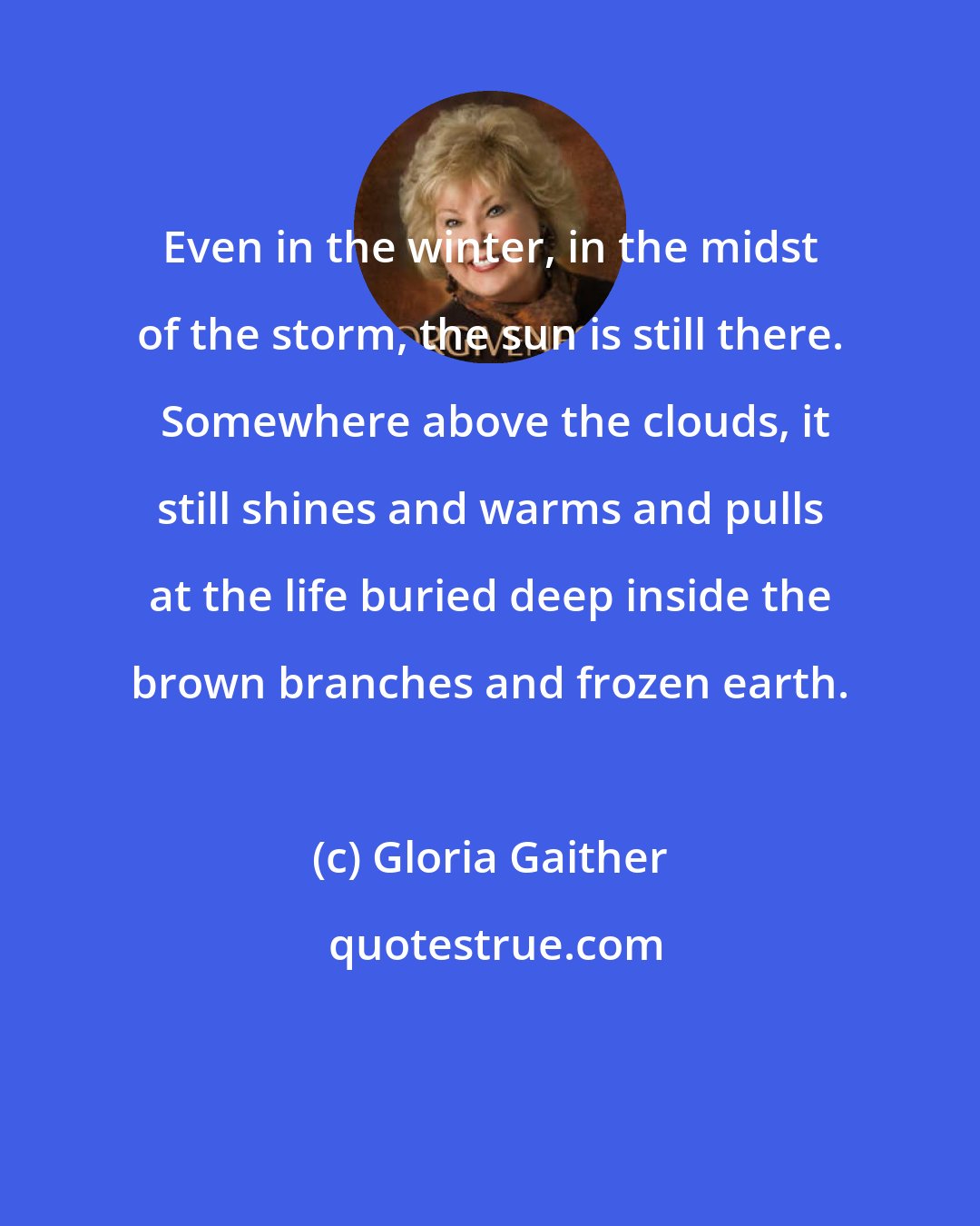 Gloria Gaither: Even in the winter, in the midst of the storm, the sun is still there.  Somewhere above the clouds, it still shines and warms and pulls at the life buried deep inside the brown branches and frozen earth.