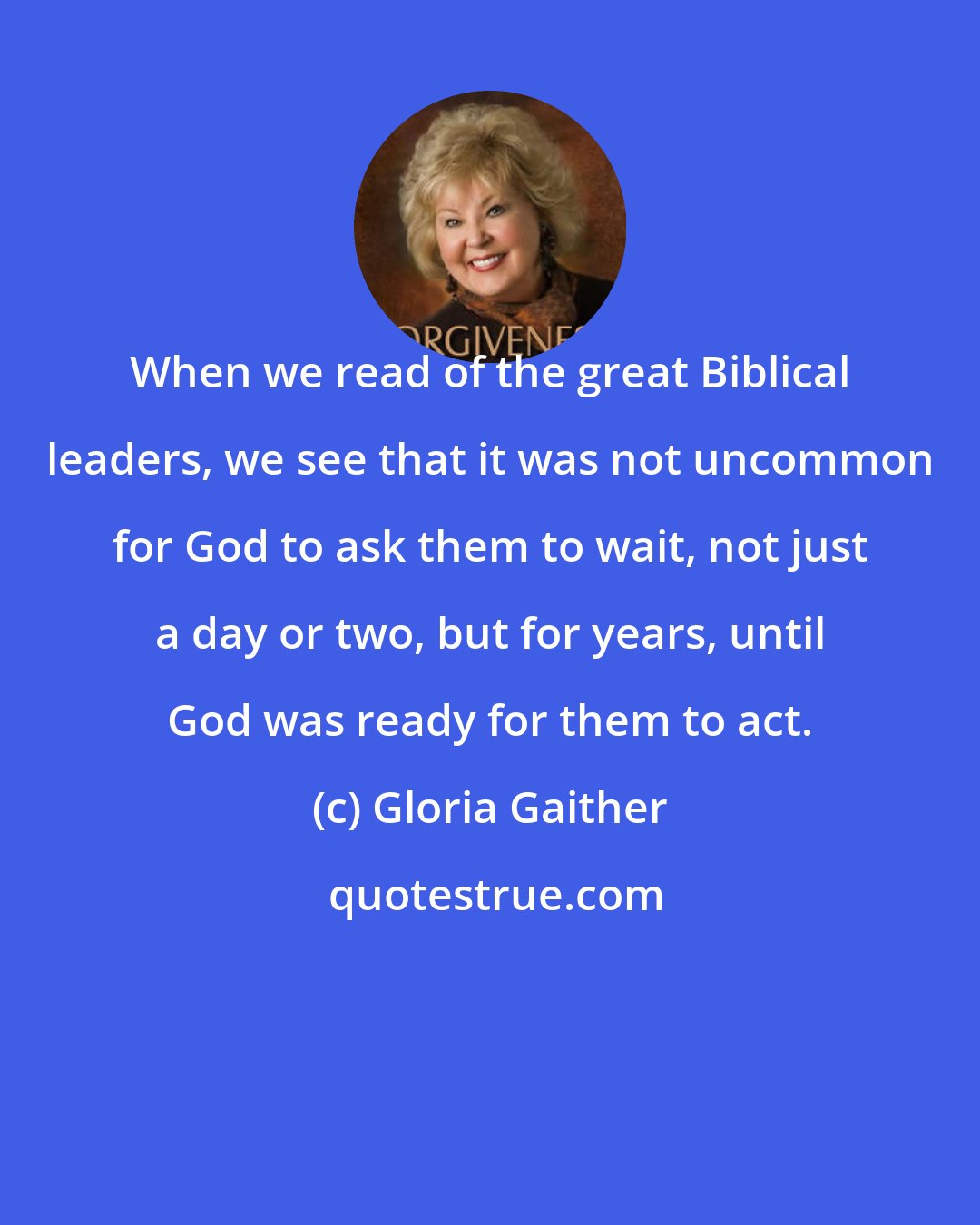 Gloria Gaither: When we read of the great Biblical leaders, we see that it was not uncommon for God to ask them to wait, not just a day or two, but for years, until God was ready for them to act.