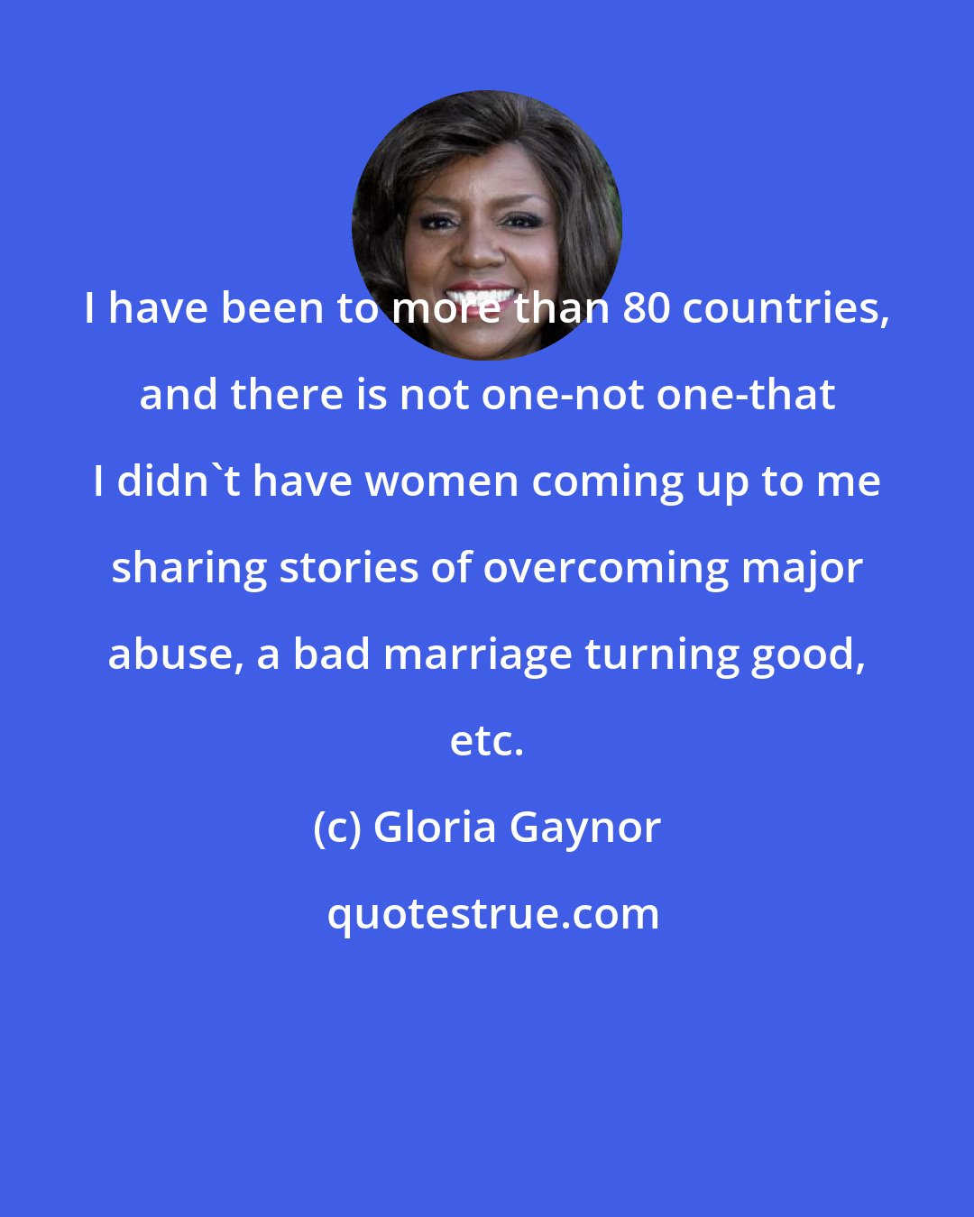 Gloria Gaynor: I have been to more than 80 countries, and there is not one-not one-that I didn't have women coming up to me sharing stories of overcoming major abuse, a bad marriage turning good, etc.
