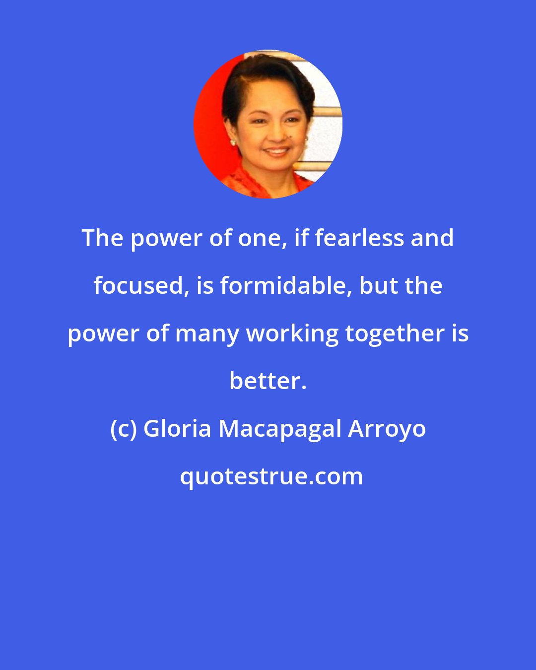 Gloria Macapagal Arroyo: The power of one, if fearless and focused, is formidable, but the power of many working together is better.