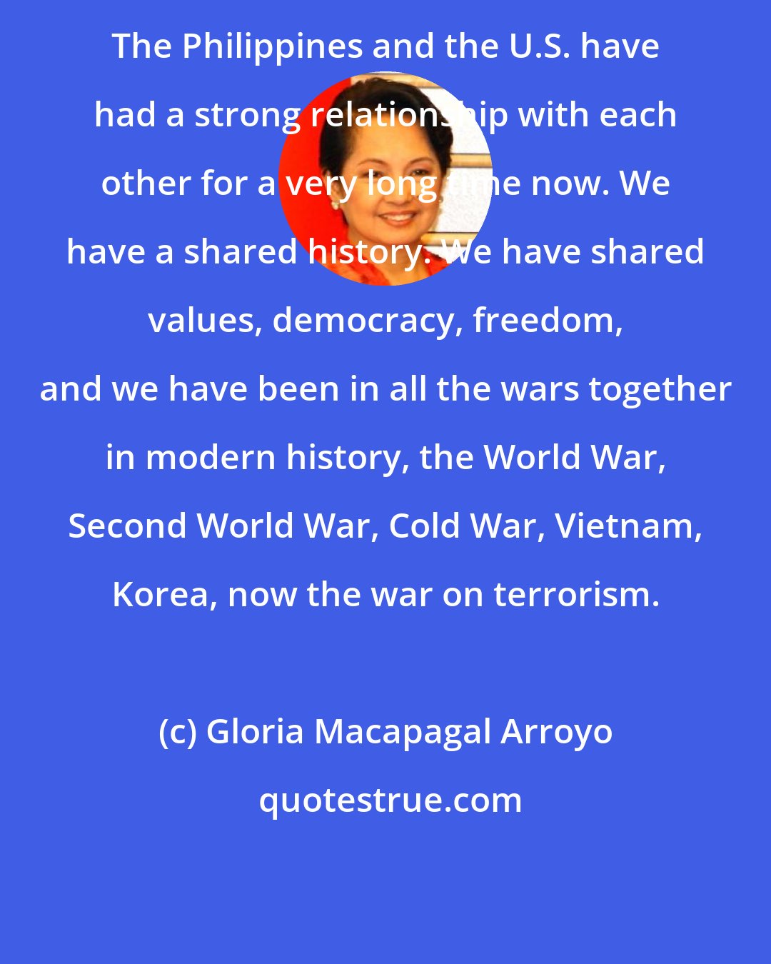 Gloria Macapagal Arroyo: The Philippines and the U.S. have had a strong relationship with each other for a very long time now. We have a shared history. We have shared values, democracy, freedom, and we have been in all the wars together in modern history, the World War, Second World War, Cold War, Vietnam, Korea, now the war on terrorism.