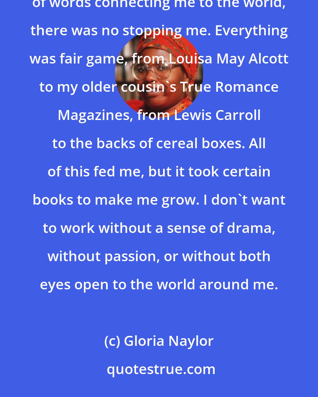 Gloria Naylor: Writers are voracious readers. Once I unlocked the mystery of the alphabet that led to words, a multitude of words connecting me to the world, there was no stopping me. Everything was fair game, from Louisa May Alcott to my older cousin's True Romance Magazines, from Lewis Carroll to the backs of cereal boxes. All of this fed me, but it took certain books to make me grow. I don't want to work without a sense of drama, without passion, or without both eyes open to the world around me.