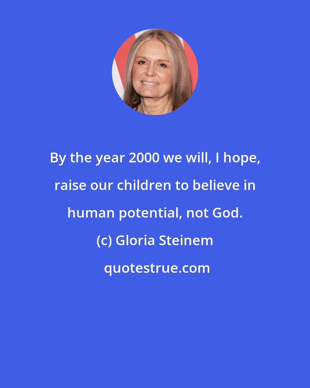 Gloria Steinem: By the year 2000 we will, I hope, raise our children to believe in human potential, not God.