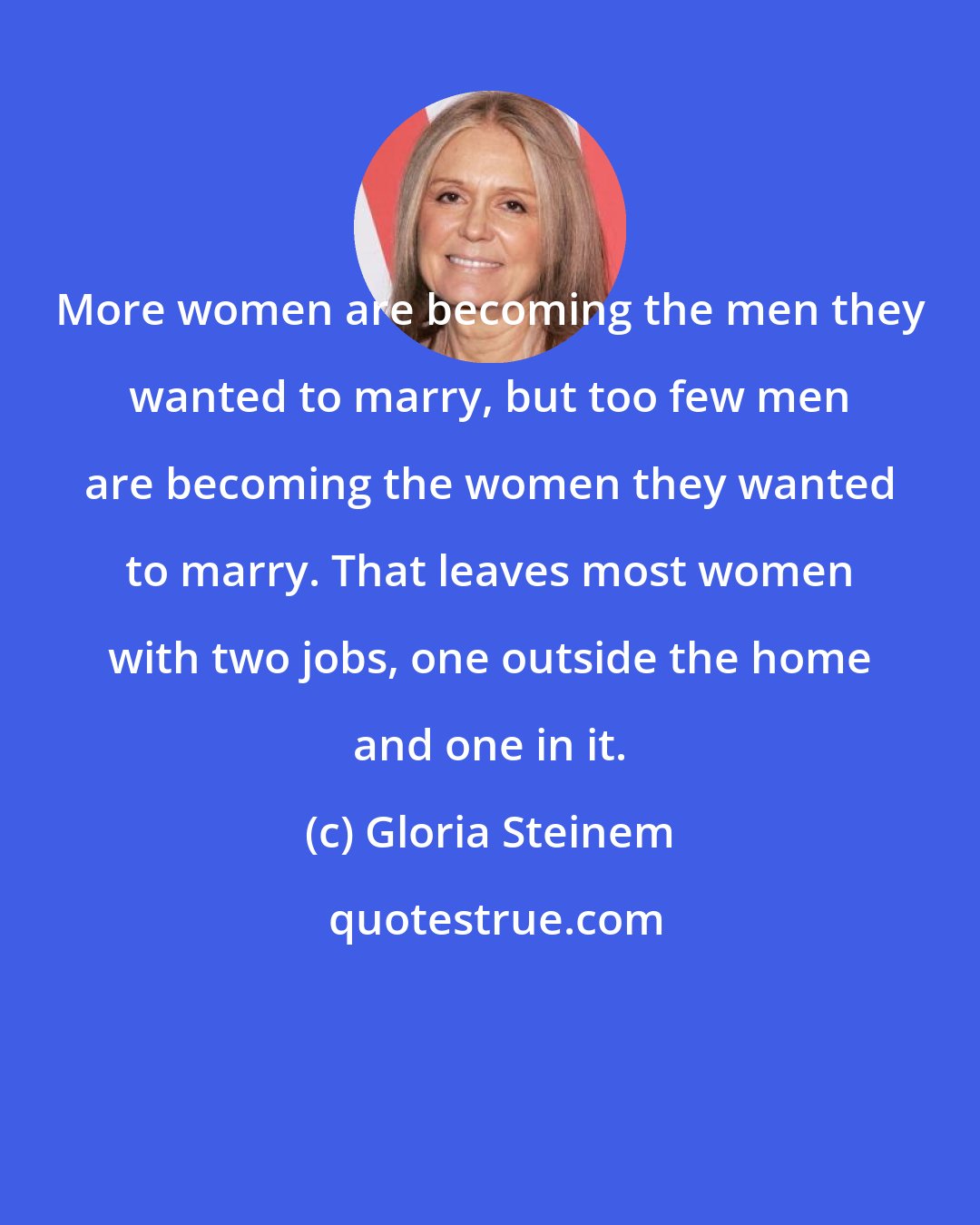 Gloria Steinem: More women are becoming the men they wanted to marry, but too few men are becoming the women they wanted to marry. That leaves most women with two jobs, one outside the home and one in it.