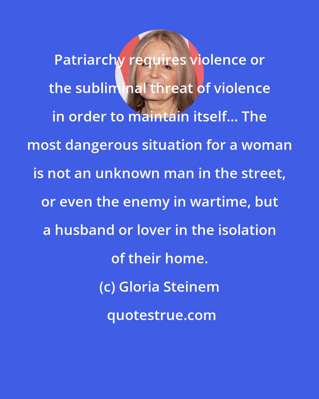 Gloria Steinem: Patriarchy requires violence or the subliminal threat of violence in order to maintain itself... The most dangerous situation for a woman is not an unknown man in the street, or even the enemy in wartime, but a husband or lover in the isolation of their home.