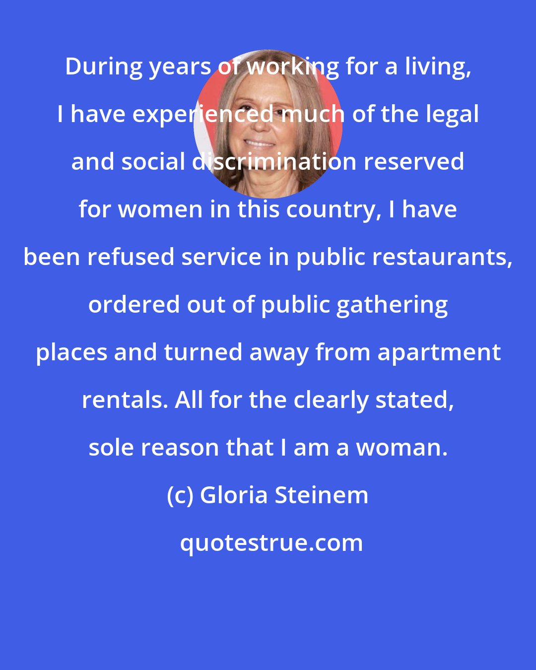 Gloria Steinem: During years of working for a living, I have experienced much of the legal and social discrimination reserved for women in this country, I have been refused service in public restaurants, ordered out of public gathering places and turned away from apartment rentals. All for the clearly stated, sole reason that I am a woman.