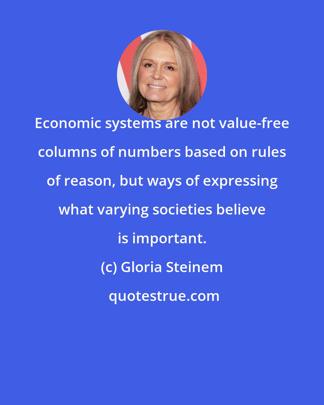 Gloria Steinem: Economic systems are not value-free columns of numbers based on rules of reason, but ways of expressing what varying societies believe is important.
