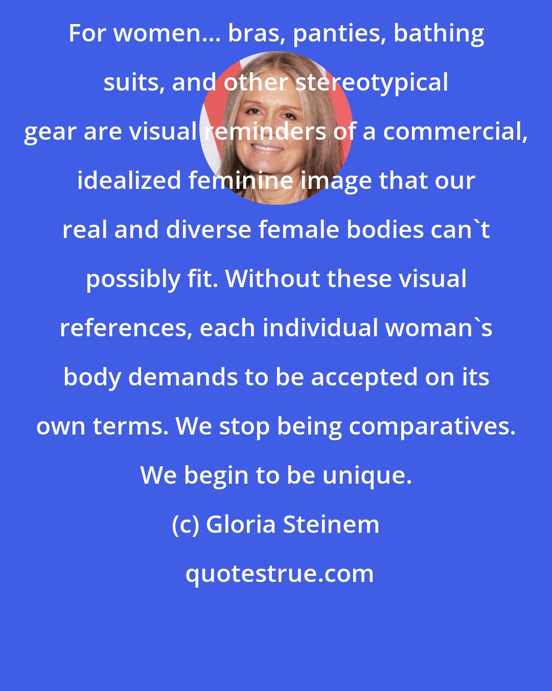 Gloria Steinem: For women... bras, panties, bathing suits, and other stereotypical gear are visual reminders of a commercial, idealized feminine image that our real and diverse female bodies can't possibly fit. Without these visual references, each individual woman's body demands to be accepted on its own terms. We stop being comparatives. We begin to be unique.