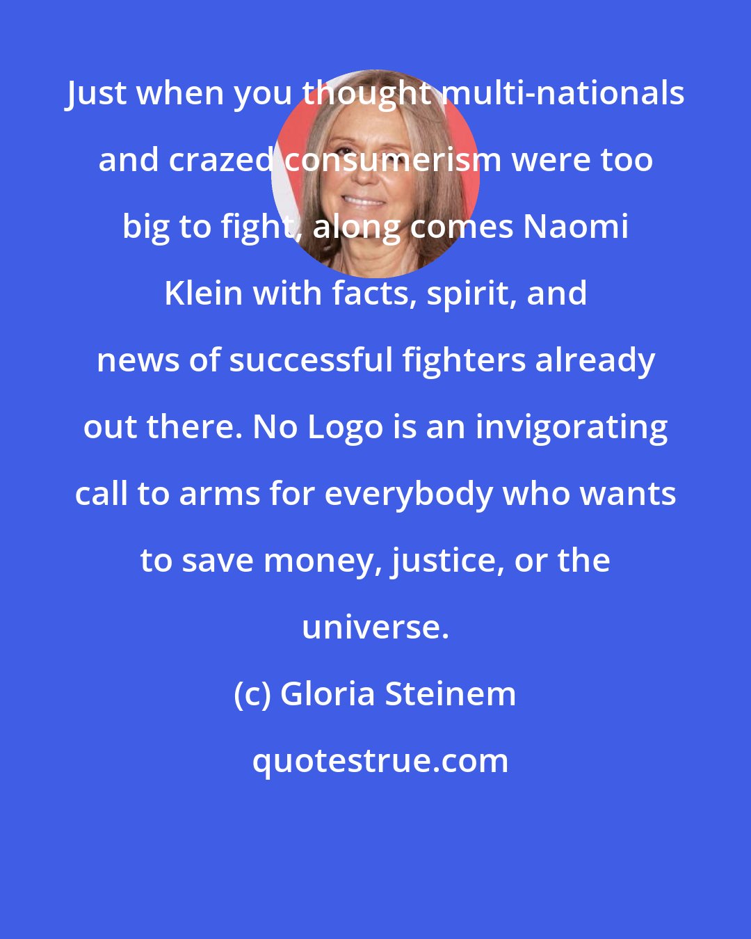 Gloria Steinem: Just when you thought multi-nationals and crazed consumerism were too big to fight, along comes Naomi Klein with facts, spirit, and news of successful fighters already out there. No Logo is an invigorating call to arms for everybody who wants to save money, justice, or the universe.